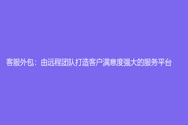 客服外包：由遠(yuǎn)程團(tuán)隊(duì)打造客戶(hù)滿(mǎn)意度強(qiáng)大的服務(wù)平臺(tái)